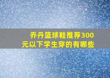 乔丹篮球鞋推荐300元以下学生穿的有哪些