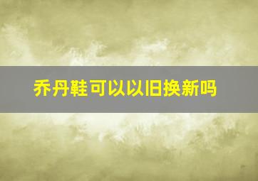 乔丹鞋可以以旧换新吗