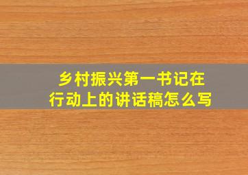 乡村振兴第一书记在行动上的讲话稿怎么写