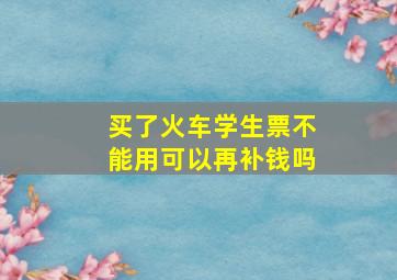 买了火车学生票不能用可以再补钱吗