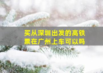 买从深圳出发的高铁票在广州上车可以吗