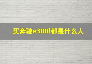 买奔驰e300l都是什么人