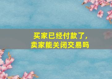 买家已经付款了,卖家能关闭交易吗