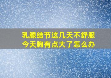 乳腺结节这几天不舒服今天胸有点大了怎么办