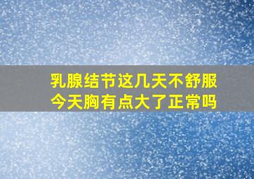 乳腺结节这几天不舒服今天胸有点大了正常吗