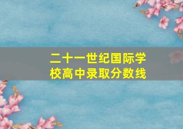 二十一世纪国际学校高中录取分数线