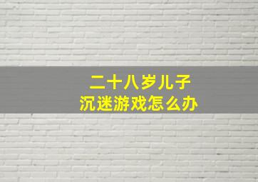 二十八岁儿子沉迷游戏怎么办