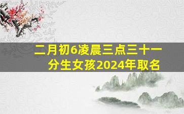 二月初6凌晨三点三十一分生女孩2024年取名