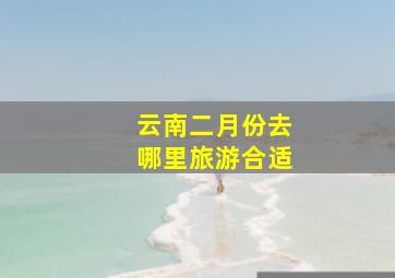 云南二月份去哪里旅游合适