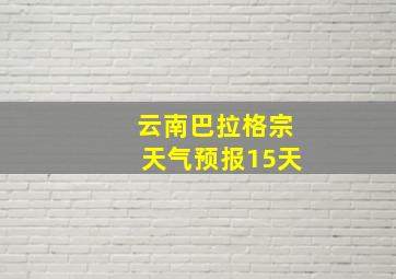 云南巴拉格宗天气预报15天