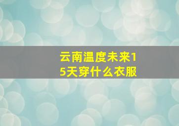 云南温度未来15天穿什么衣服