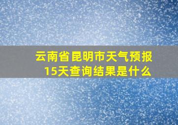 云南省昆明市天气预报15天查询结果是什么