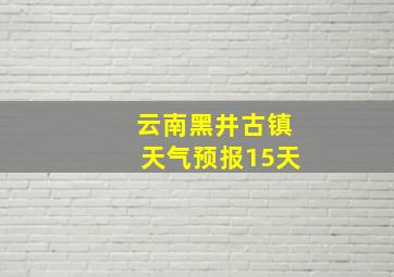 云南黑井古镇天气预报15天