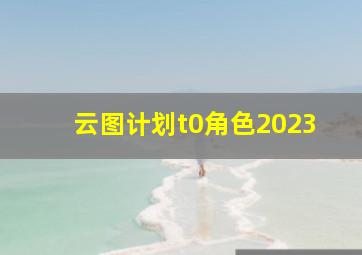 云图计划t0角色2023