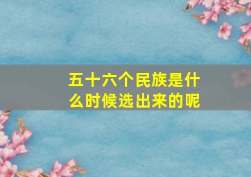 五十六个民族是什么时候选出来的呢