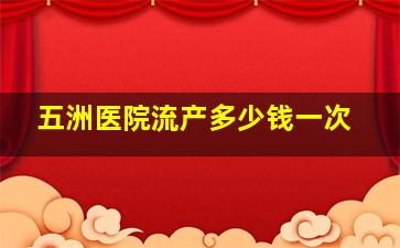 五洲医院流产多少钱一次