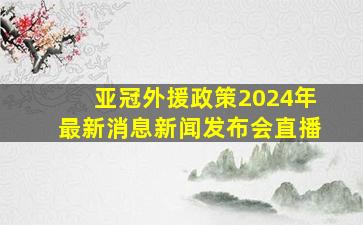 亚冠外援政策2024年最新消息新闻发布会直播