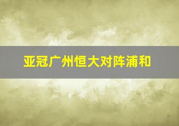 亚冠广州恒大对阵浦和