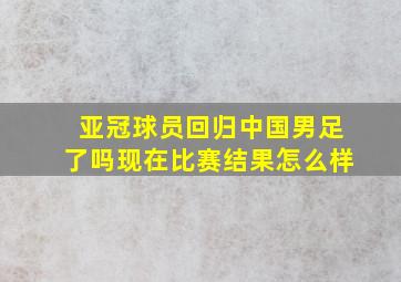 亚冠球员回归中国男足了吗现在比赛结果怎么样