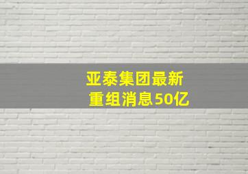 亚泰集团最新重组消息50亿