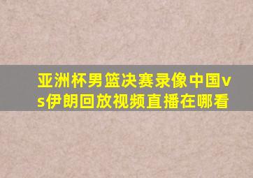 亚洲杯男篮决赛录像中国vs伊朗回放视频直播在哪看