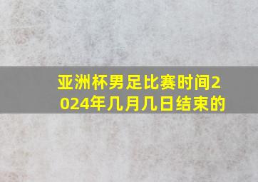 亚洲杯男足比赛时间2024年几月几日结束的