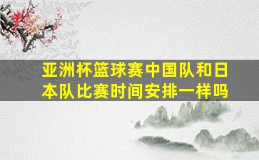 亚洲杯篮球赛中国队和日本队比赛时间安排一样吗