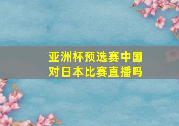 亚洲杯预选赛中国对日本比赛直播吗