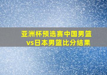 亚洲杯预选赛中国男篮vs日本男篮比分结果