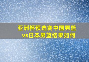 亚洲杯预选赛中国男篮vs日本男篮结果如何