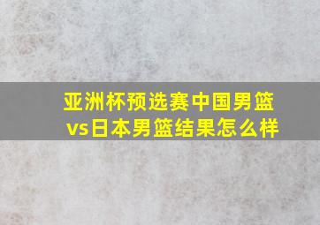 亚洲杯预选赛中国男篮vs日本男篮结果怎么样