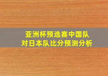 亚洲杯预选赛中国队对日本队比分预测分析