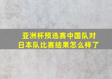 亚洲杯预选赛中国队对日本队比赛结果怎么样了