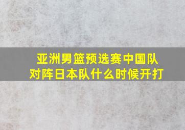 亚洲男篮预选赛中国队对阵日本队什么时候开打