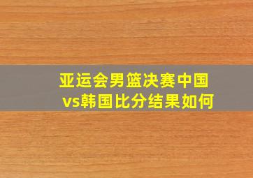 亚运会男篮决赛中国vs韩国比分结果如何