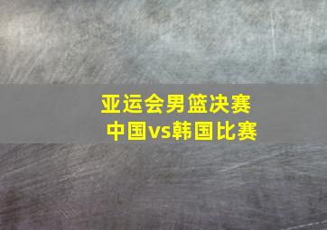 亚运会男篮决赛中国vs韩国比赛