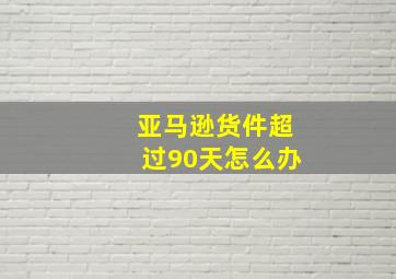 亚马逊货件超过90天怎么办