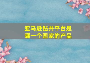 亚马逊钻井平台是哪一个国家的产品