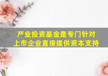 产业投资基金是专门针对上市企业直接提供资本支持