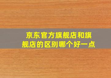 京东官方旗舰店和旗舰店的区别哪个好一点