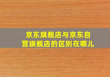 京东旗舰店与京东自营旗舰店的区别在哪儿