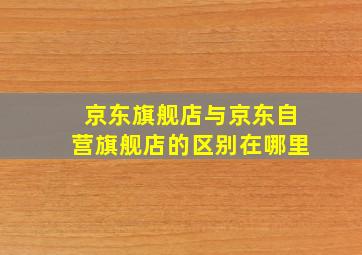 京东旗舰店与京东自营旗舰店的区别在哪里