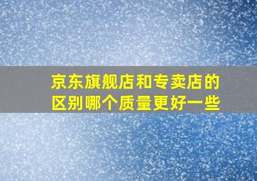 京东旗舰店和专卖店的区别哪个质量更好一些