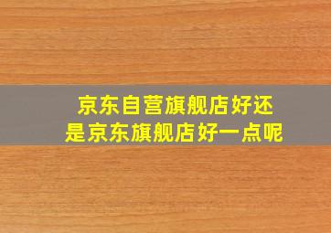 京东自营旗舰店好还是京东旗舰店好一点呢