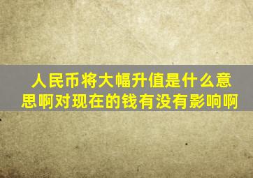 人民币将大幅升值是什么意思啊对现在的钱有没有影响啊