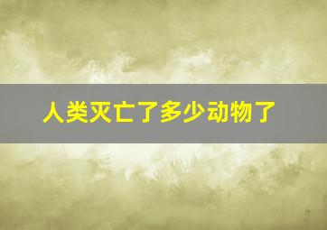 人类灭亡了多少动物了