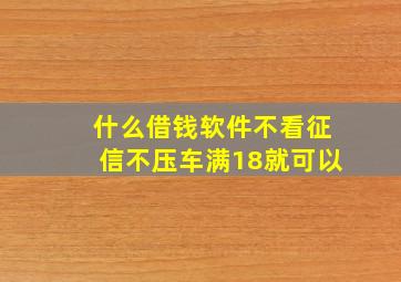 什么借钱软件不看征信不压车满18就可以