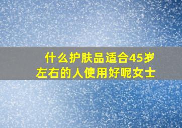 什么护肤品适合45岁左右的人使用好呢女士