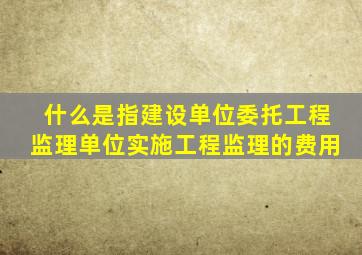 什么是指建设单位委托工程监理单位实施工程监理的费用