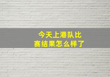 今天上港队比赛结果怎么样了